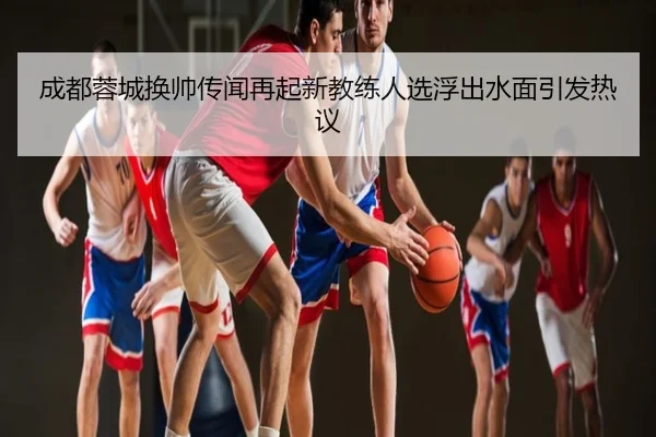 成都蓉城换帅传闻再起新教练人选浮出水面引发热议