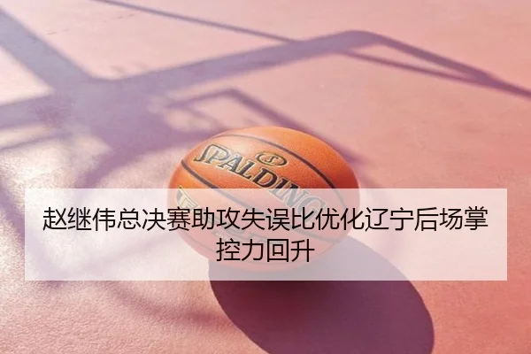 赵继伟总决赛助攻失误比优化辽宁后场掌控力回升
