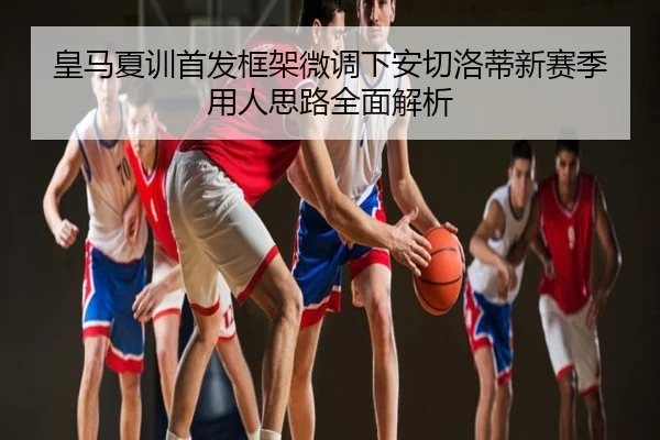 皇马夏训首发框架微调下安切洛蒂新赛季用人思路全面解析