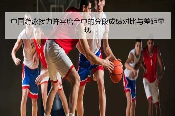 中国游泳接力阵容磨合中的分段成绩对比与差距显现