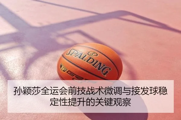 孙颖莎全运会前技战术微调与接发球稳定性提升的关键观察