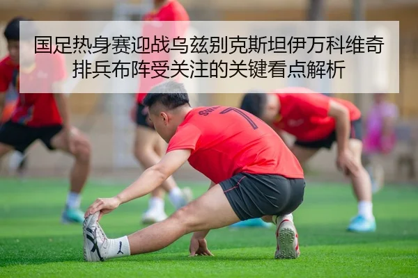 国足热身赛迎战乌兹别克斯坦伊万科维奇排兵布阵受关注的关键看点解析