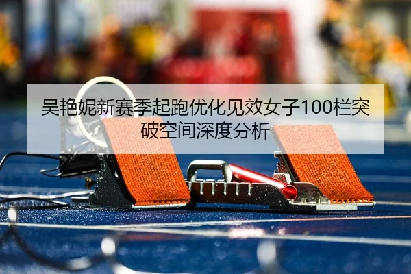 吴艳妮新赛季起跑优化见效女子100栏突破空间深度分析